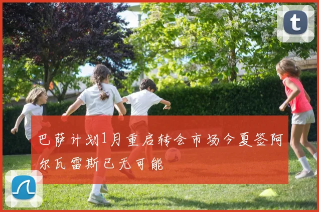 巴萨计划1月重启转会市场今夏签阿尔瓦雷斯已无可能