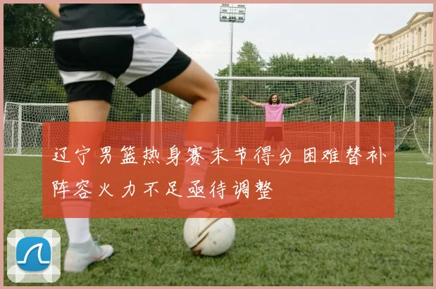 辽宁男篮热身赛末节得分困难替补阵容火力不足亟待调整