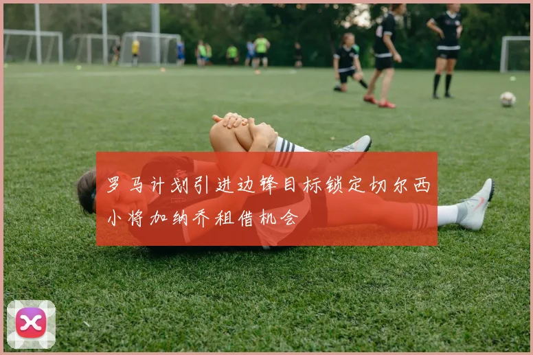 罗马计划引进边锋目标锁定切尔西小将加纳乔租借机会