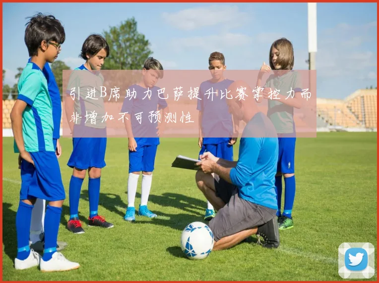 引进B席助力巴萨提升比赛掌控力而非增加不可预测性