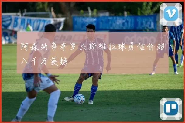 阿森纳争夺罗杰斯维拉球员估价超八千万英镑