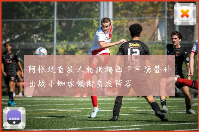 阿根廷首发大轮换梅西下半场替补出战小蜘蛛领衔首发阵容