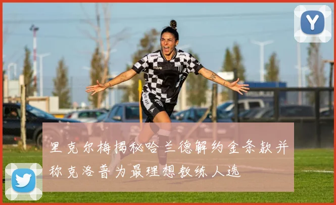 里克尔梅揭秘哈兰德解约金条款并称克洛普为最理想教练人选