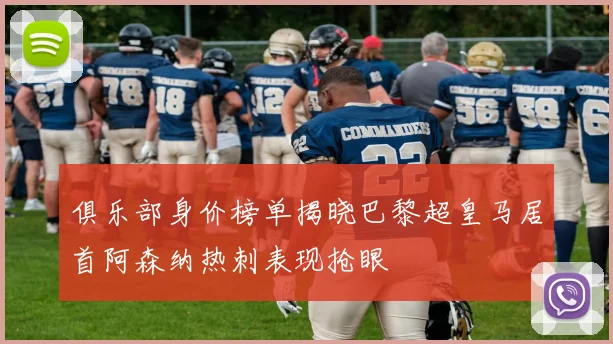 俱乐部身价榜单揭晓巴黎超皇马居首阿森纳热刺表现抢眼