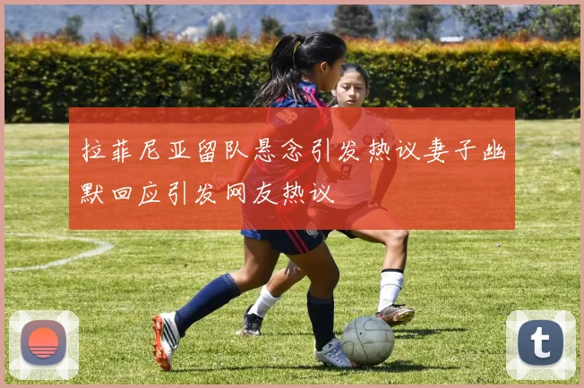 拉菲尼亚留队悬念引发热议妻子幽默回应引发网友热议