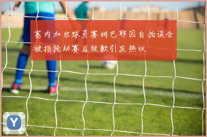 塞内加尔球员赛姆巴耶因自拍误会被指抢劫赛后致歉引发热议
