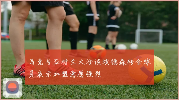马竞与亚特兰大洽谈埃德森转会球员表示加盟意愿强烈