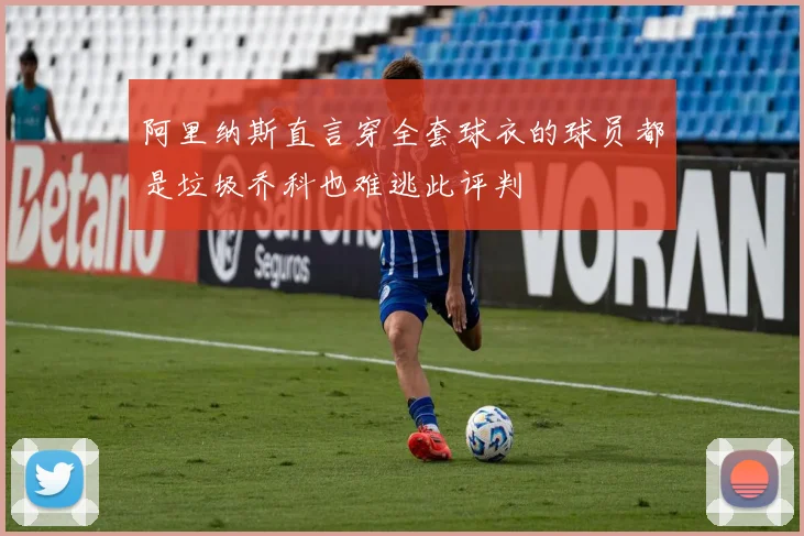 阿里纳斯直言穿全套球衣的球员都是垃圾乔科也难逃此评判