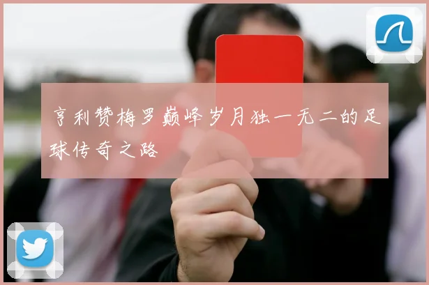 亨利赞梅罗巅峰岁月独一无二的足球传奇之路