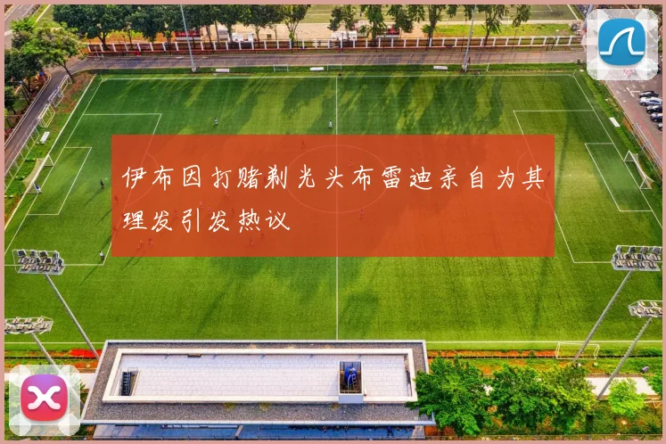 伊布因打赌剃光头布雷迪亲自为其理发引发热议