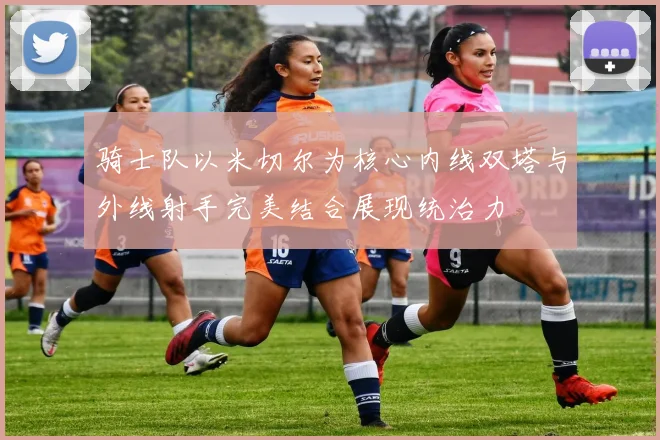 骑士队以米切尔为核心内线双塔与外线射手完美结合展现统治力