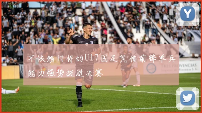 不依赖门将的U17国足凭借前锋单兵能力强势挺进决赛