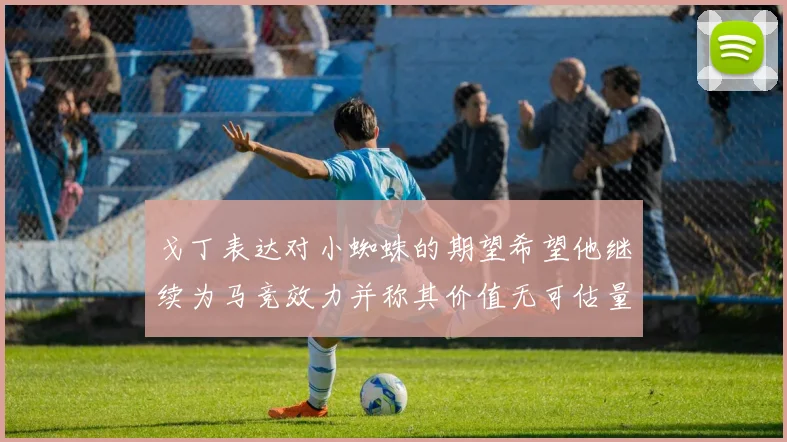 戈丁表达对小蜘蛛的期望希望他继续为马竞效力并称其价值无可估量