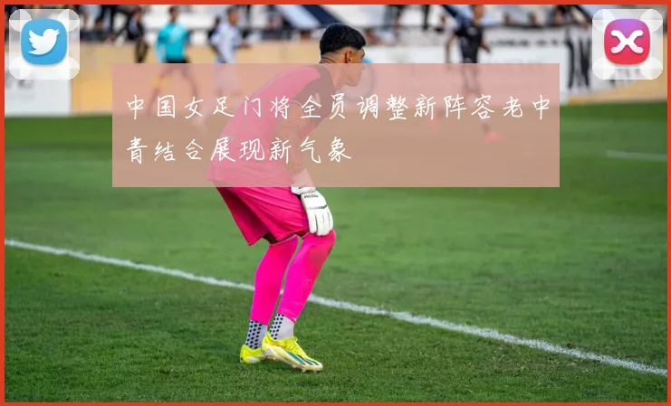 中国女足门将全员调整新阵容老中青结合展现新气象