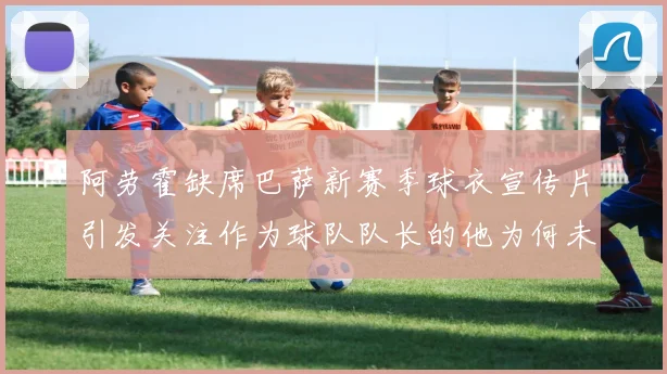 阿劳霍缺席巴萨新赛季球衣宣传片引发关注作为球队队长的他为何未现身