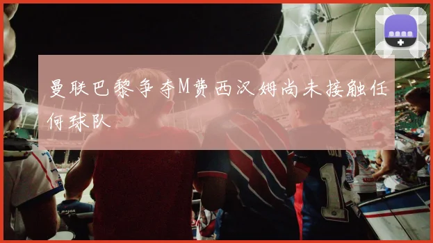 曼联巴黎争夺M费西汉姆尚未接触任何球队